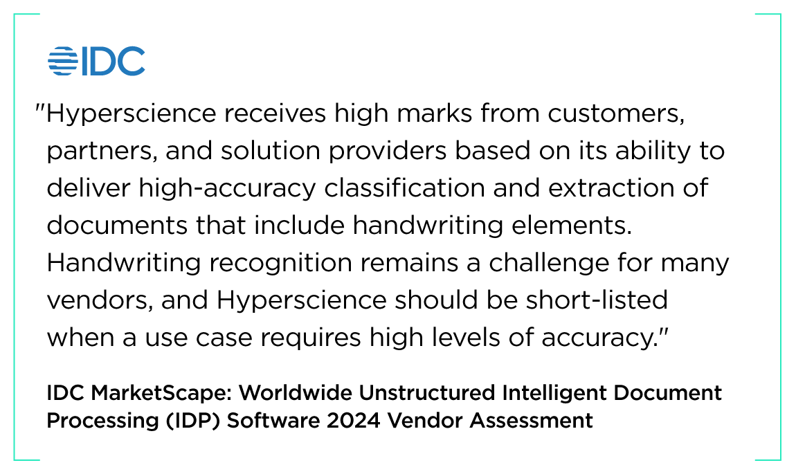 "Hyperscience receives high marks from customers, partners, and solution providers based on its ability to deliver high-accuracy classification and extraction of documents that include handwriting elements. Handwriting recognition remains a challenge for many vendors, and Hyperscience should be short-listed when a use case requires high levels of accuracy." IDC MarketScape: Worldwide Unstructured Intelligent Document Processing (IDP) Software 2024 Vendor Assessment